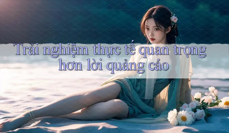 Trải Nghiệm Thực Tế Quan Trọng Hơn Lời Quảng Cáo