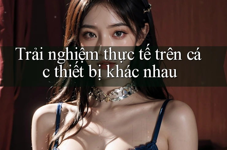Trải nghiệm thực tế trên các thiết bị khác nhau
