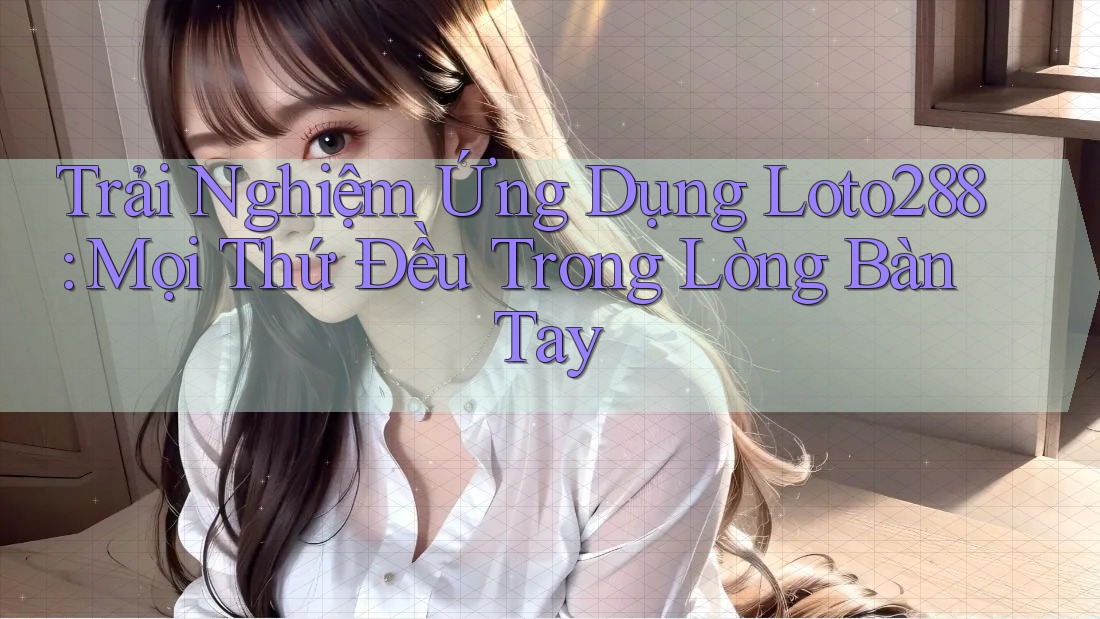 Trải Nghiệm Ứng Dụng Loto288: Mọi Thứ Đều Trong Lòng Bàn Tay