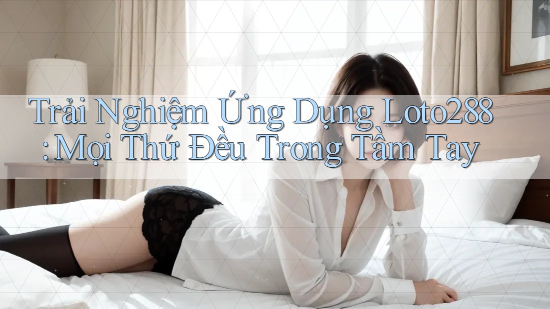 Trải Nghiệm Ứng Dụng Loto288: Mọi Thứ Đều Trong Tầm Tay