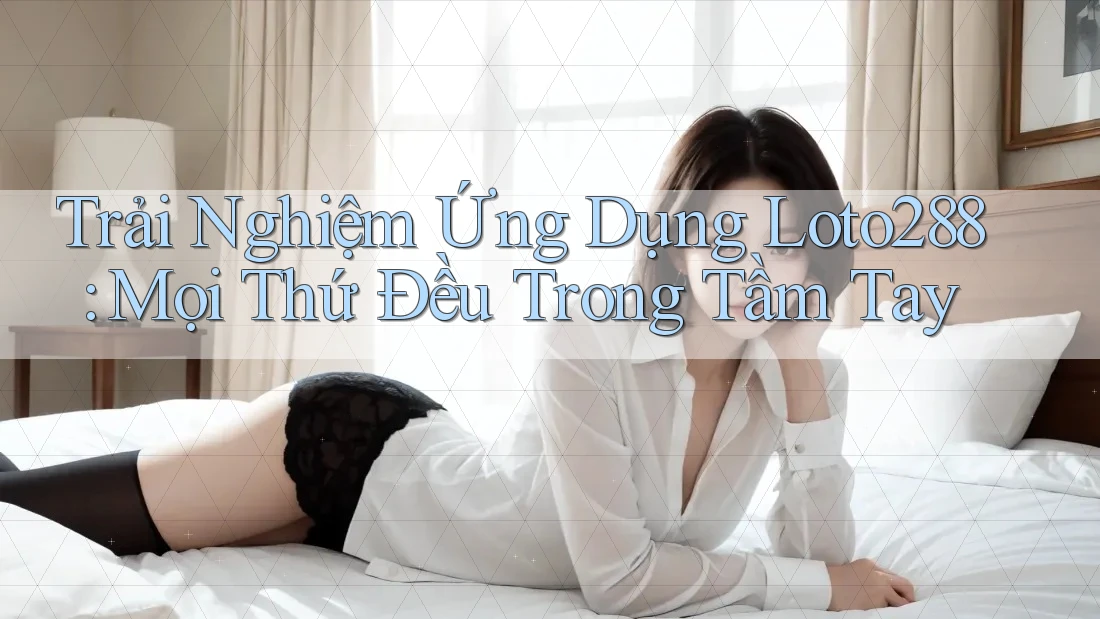 Trải Nghiệm Ứng Dụng Loto288: Mọi Thứ Đều Trong Tầm Tay