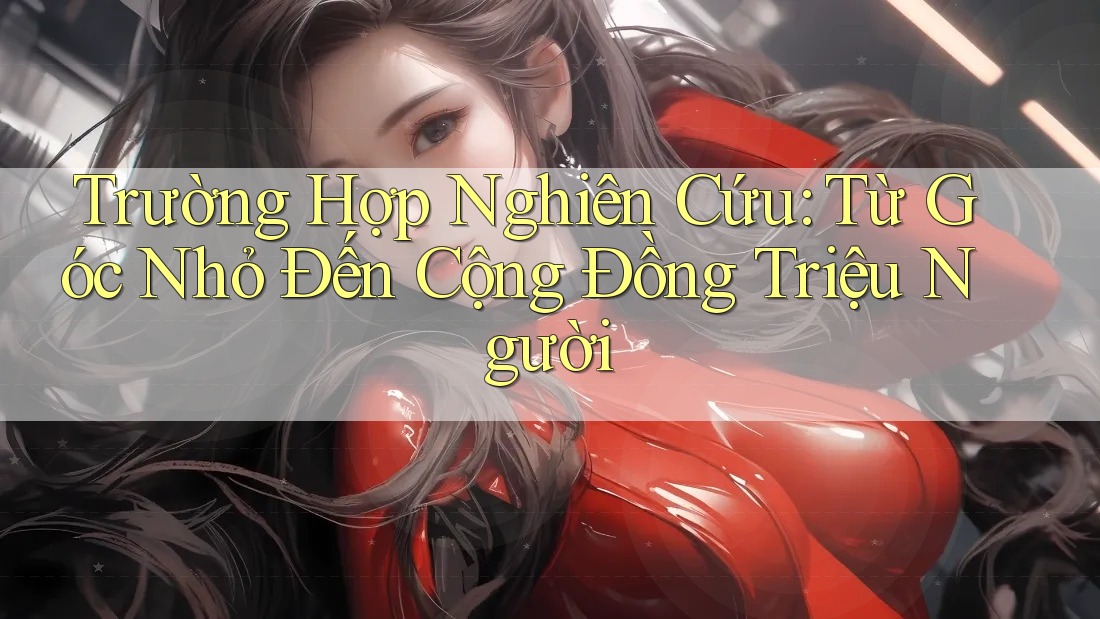 Trường Hợp Nghiên Cứu: Từ Góc Nhỏ Đến Cộng Đồng Triệu Người Trường Hợp Nghiên Cứu: Từ Góc Nhỏ Đến Cộng Đồng Triệu Người