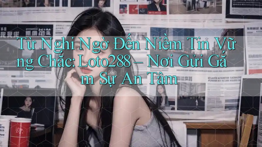 Từ Nghi Ngờ Đến Niềm Tin Vững Chắc: Loto288 – Nơi Gửi Gắm Sự An Tâm