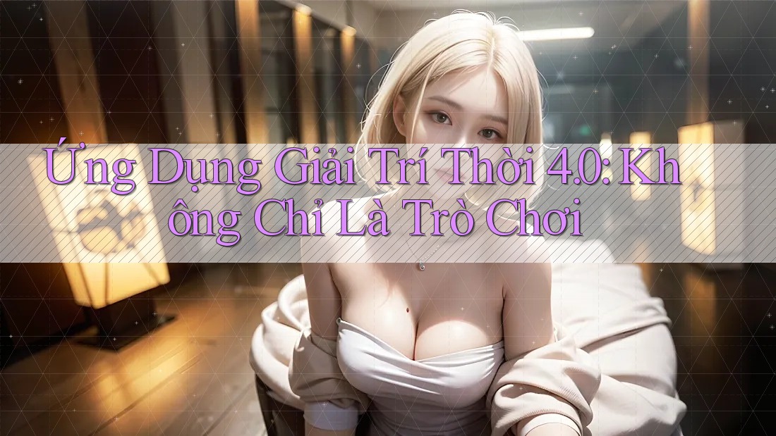 Ứng Dụng Giải Trí Thời 4. 0: Không Chỉ Là Trò Chơi
