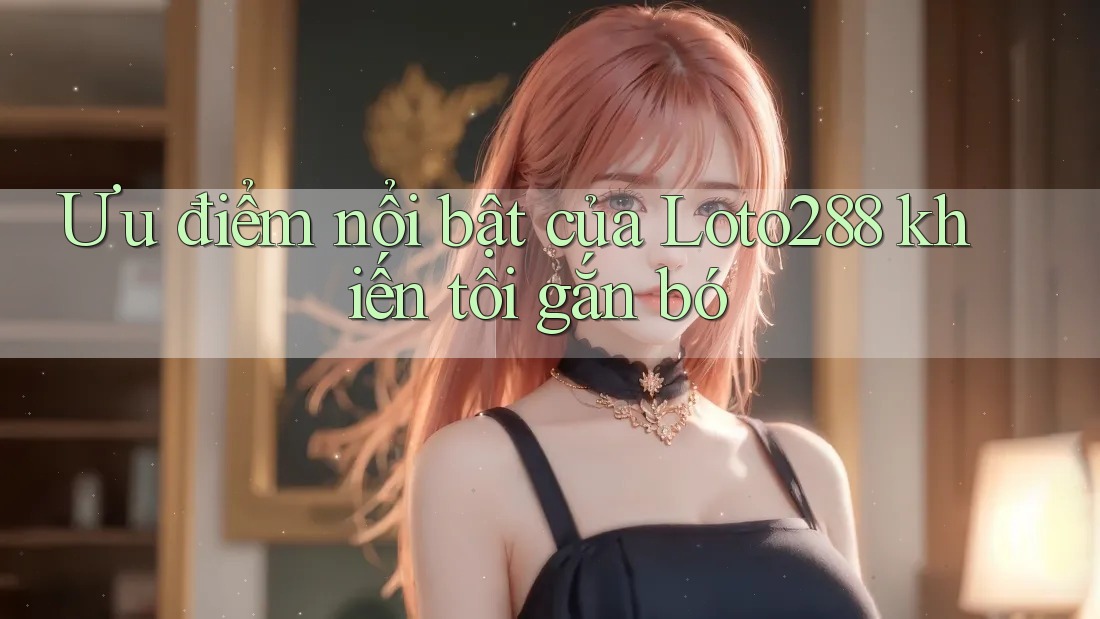 Ưu điểm nổi bật của Loto288 khiến tôi gắn bó