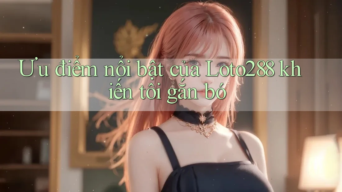 Ưu điểm nổi bật của Loto288 khiến tôi gắn bó