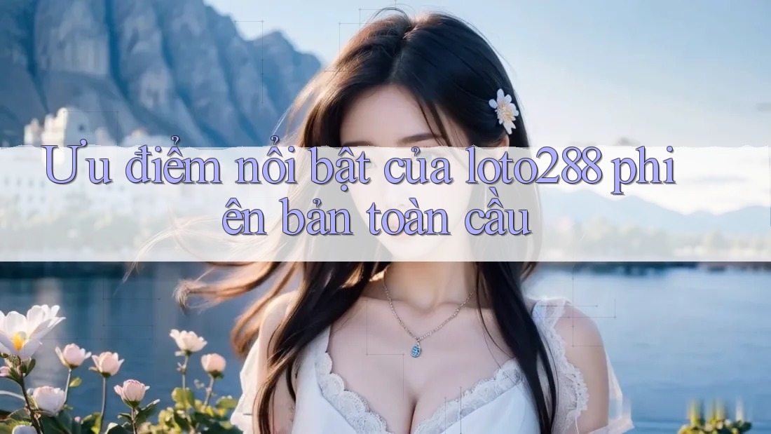 Ưu điểm nổi bật của loto288 phiên bản toàn cầu