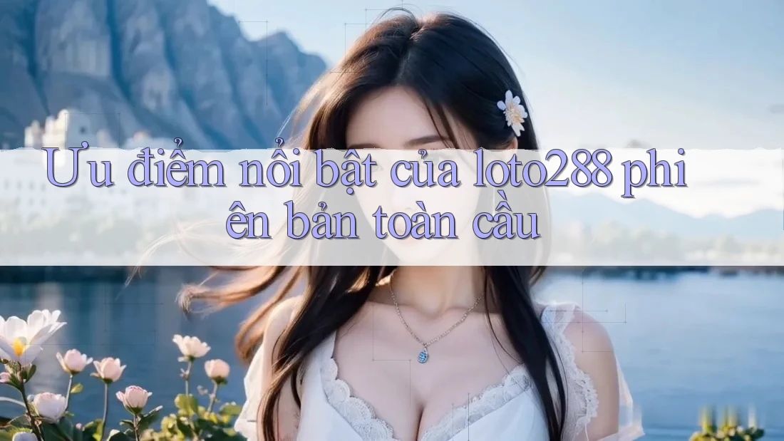 Ưu điểm nổi bật của loto288 phiên bản toàn cầu