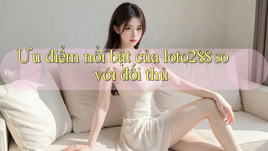 Ưu điểm nổi bật của loto288 so với đối thủ