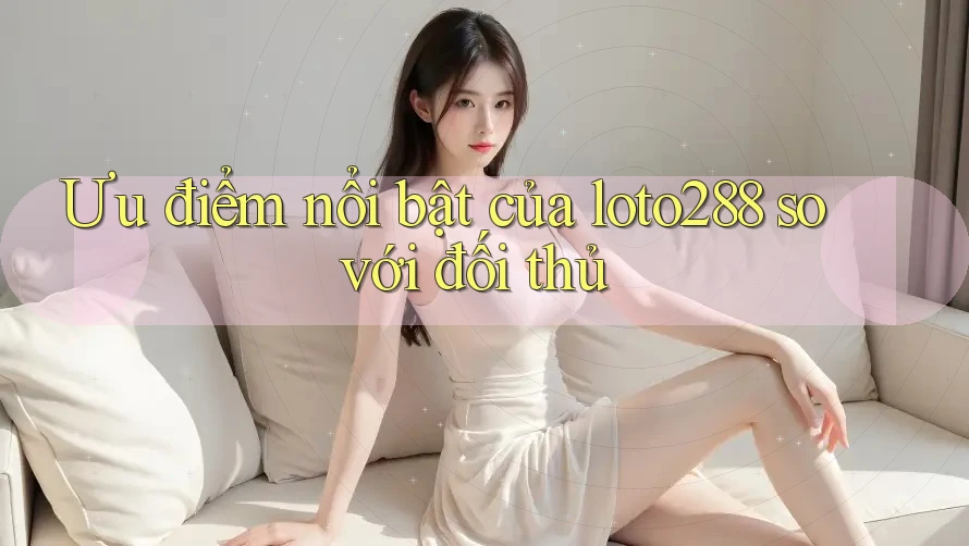 Ưu điểm nổi bật của loto288 so với đối thủ