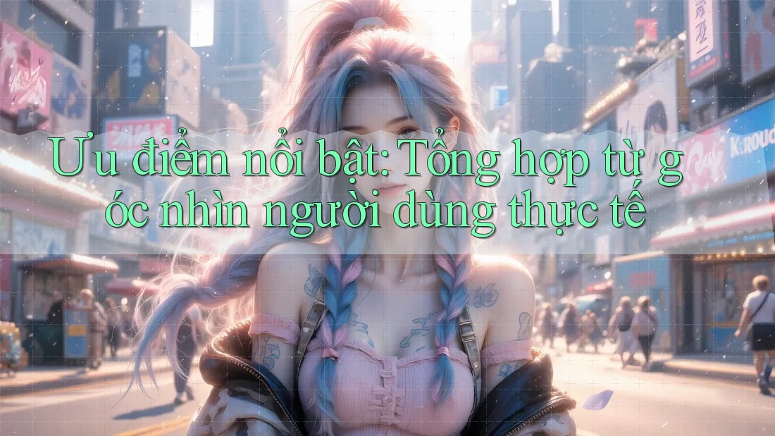 Ưu điểm nổi bật: Tổng hợp từ góc nhìn người dùng thực tế
