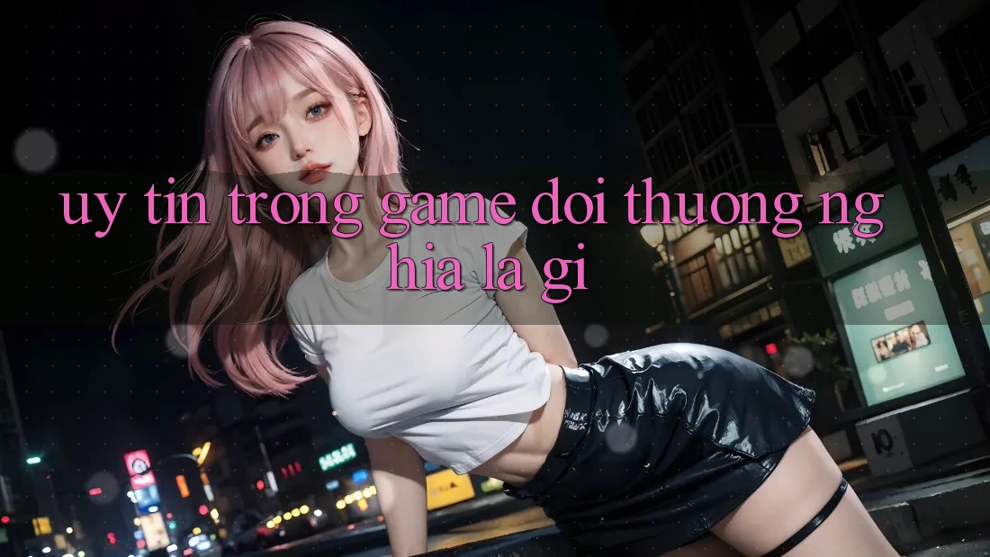 “Uy tín” trong game đổi thưởng nghĩa là gì?