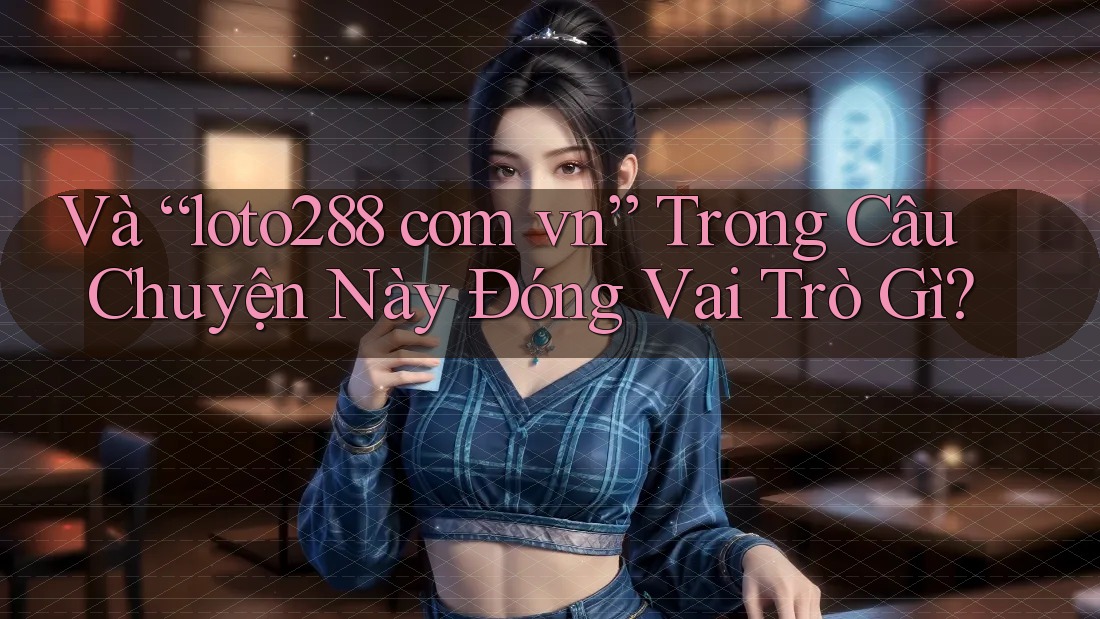Và “loto288 com vn” Trong Câu Chuyện Này Đóng Vai Trò Gì?