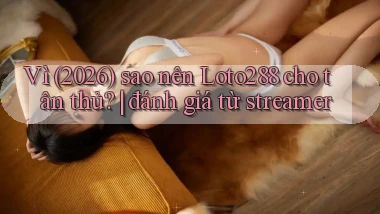 Vì (2026) sao nên Loto288 cho tân thủ đánh giá từ streamer