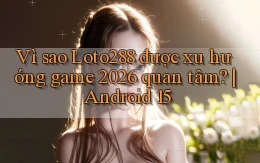 Vì sao Loto288 được xu hướng game 2026 quan tâm Android 15