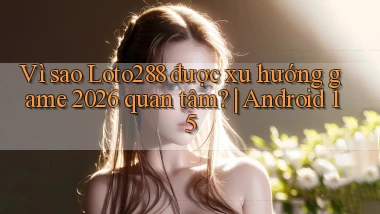 Vì sao Loto288 được xu hướng game 2026 quan tâm Android 15