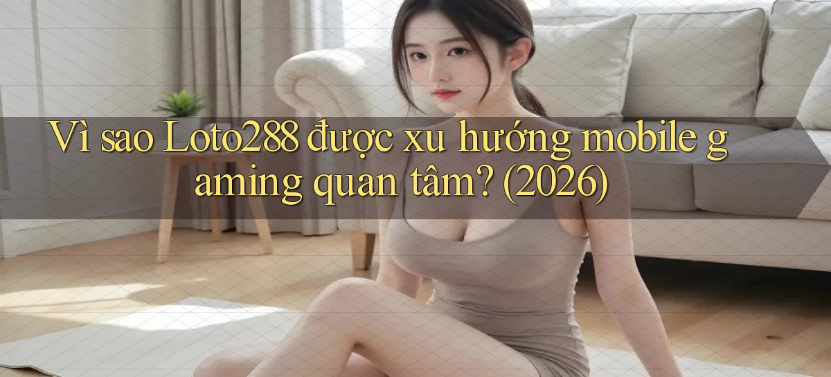 Vì sao Loto288 được xu hướng mobile gaming quan tâm (2026)