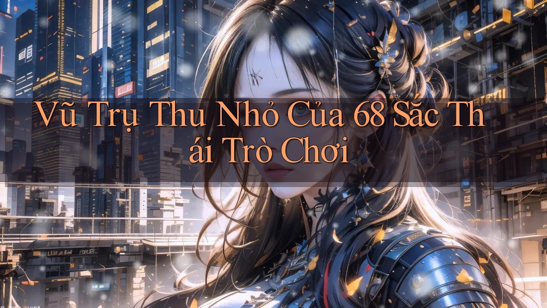 Vũ Trụ Thu Nhỏ Của 68 Sắc Thái Trò Chơi