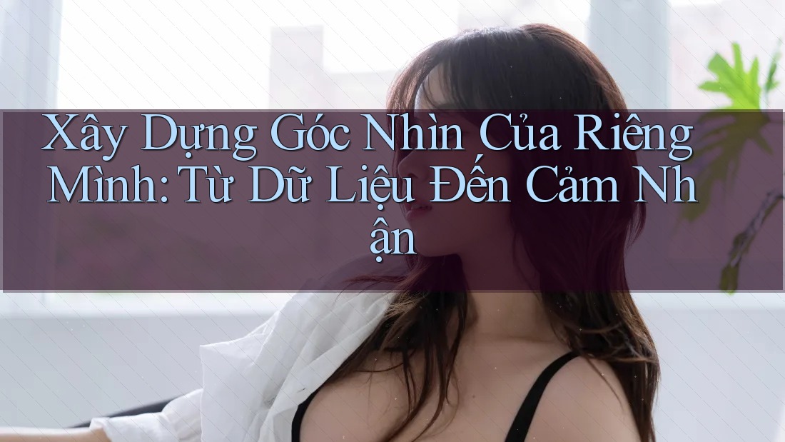 Xây Dựng Góc Nhìn Của Riêng Mình: Từ Dữ Liệu Đến Cảm Nhận