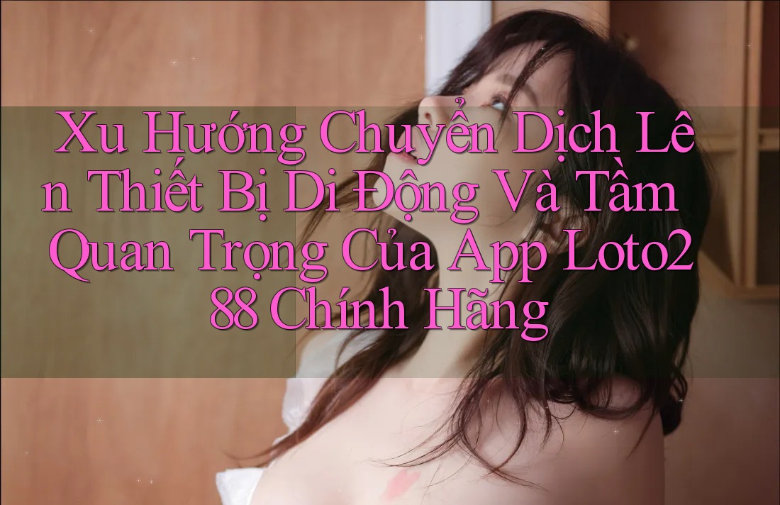 Xu Hướng Chuyển Dịch Lên Thiết Bị Di Động Và Tầm Quan Trọng Của App Loto288 Chính Hãng