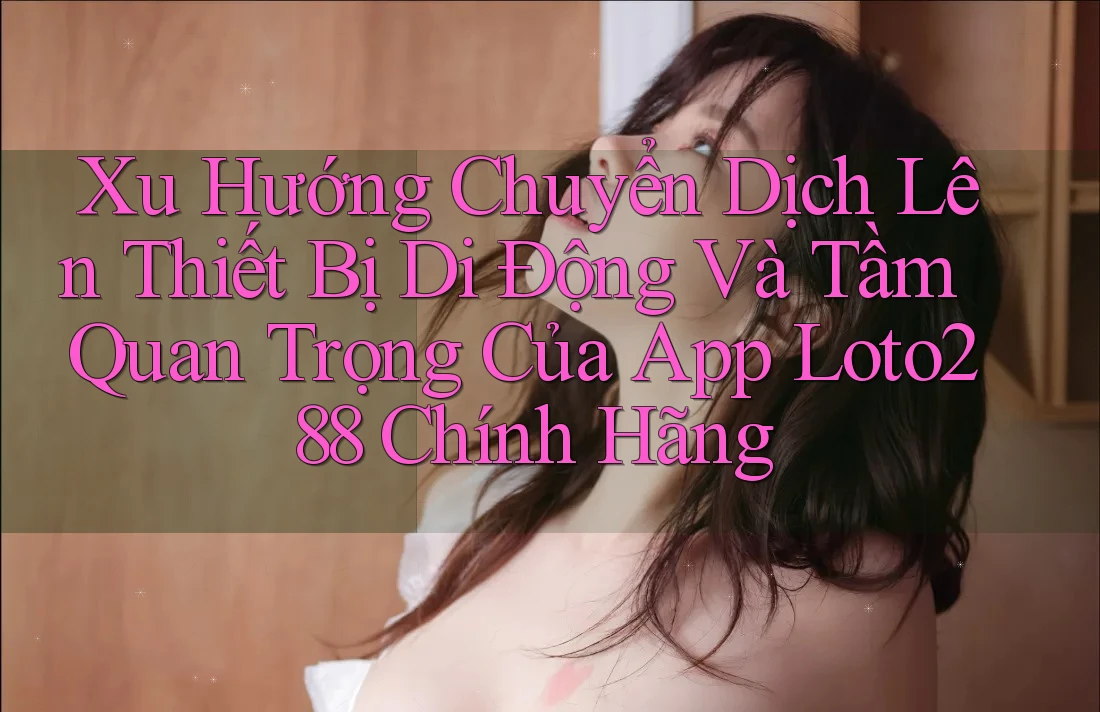 Xu Hướng Chuyển Dịch Lên Thiết Bị Di Động Và Tầm Quan Trọng Của App Loto288 Chính Hãng